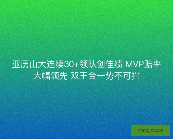 亚历山大连续30+领队创佳绩 MVP赔率大幅领先 双王合一势不可挡