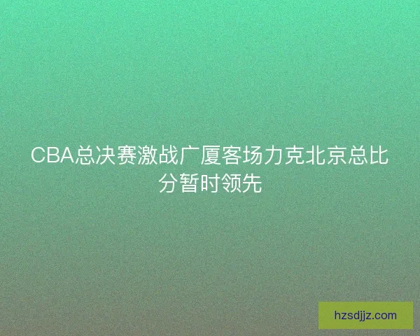 CBA总决赛激战广厦客场力克北京总比分暂时领先