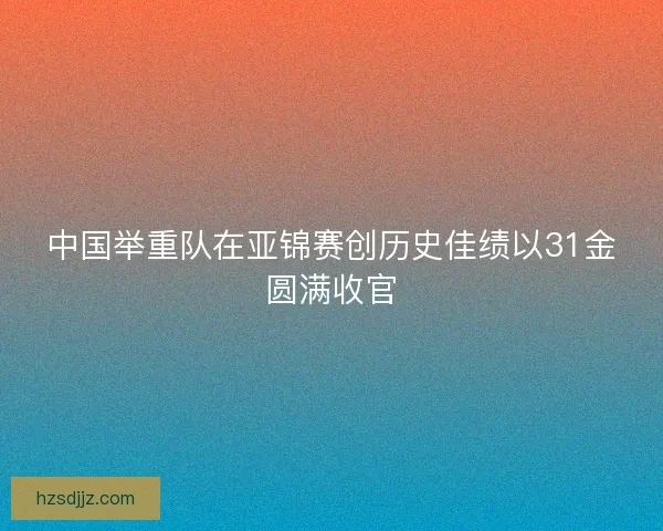 中国举重队在亚锦赛创历史佳绩以31金圆满收官
