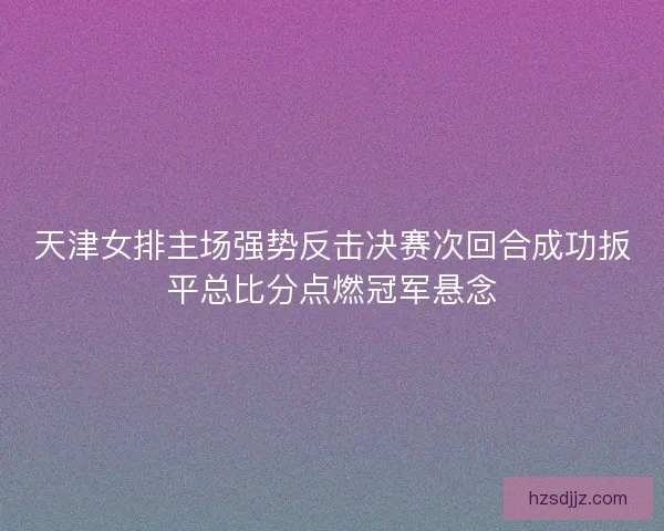 天津女排主场强势反击决赛次回合成功扳平总比分点燃冠军悬念