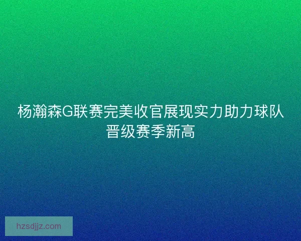 杨瀚森G联赛完美收官展现实力助力球队晋级赛季新高