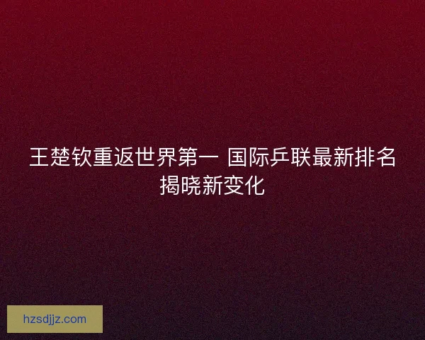 王楚钦重返世界第一 国际乒联最新排名揭晓新变化