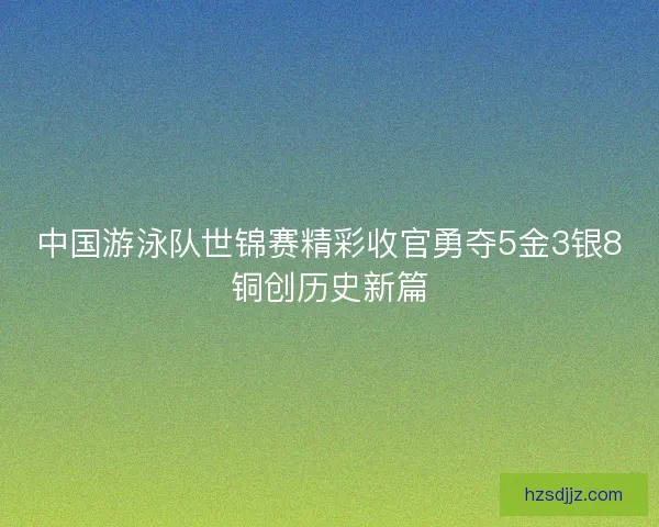 中国游泳队世锦赛精彩收官勇夺5金3银8铜创历史新篇