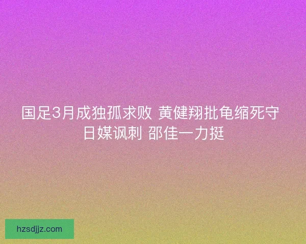 国足3月成独孤求败 黄健翔批龟缩死守 日媒讽刺 邵佳一力挺